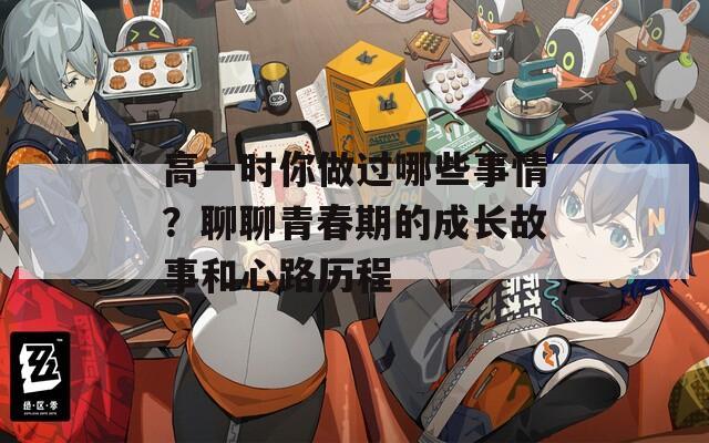 高一时你做过哪些事情？聊聊青春期的成长故事和心路历程