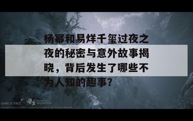 杨幂和易烊千玺过夜之夜的秘密与意外故事揭晓，背后发生了哪些不为人知的趣事？