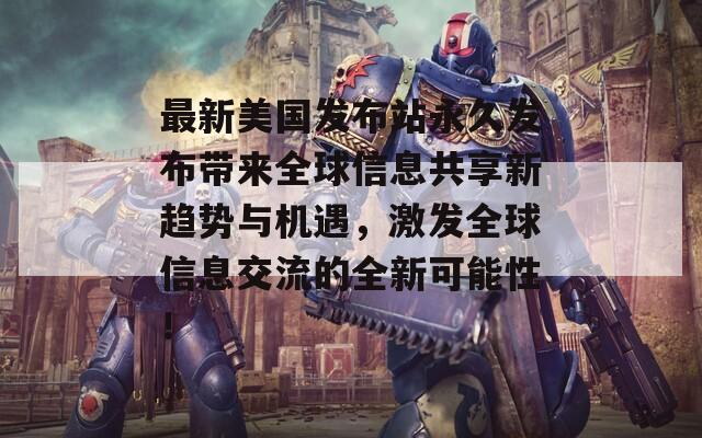 最新美国发布站永久发布带来全球信息共享新趋势与机遇，激发全球信息交流的全新可能性！
