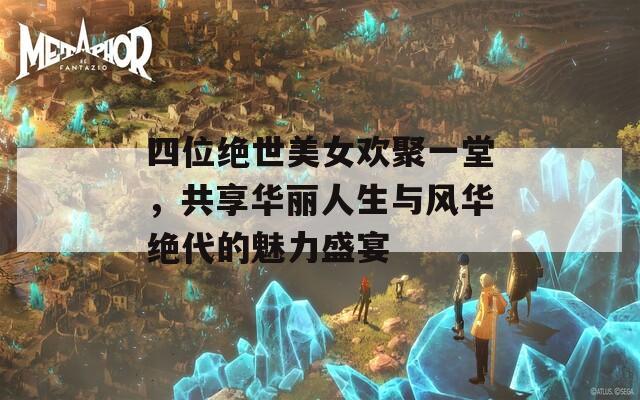 四位绝世美女欢聚一堂，共享华丽人生与风华绝代的魅力盛宴