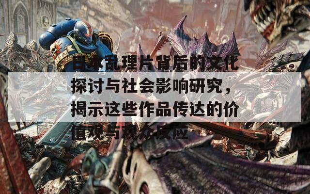 日本乱理片背后的文化探讨与社会影响研究，揭示这些作品传达的价值观与观众反应