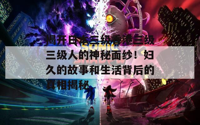 揭开日本三级香港三级三级人的神秘面纱！妇久的故事和生活背后的真相揭秘