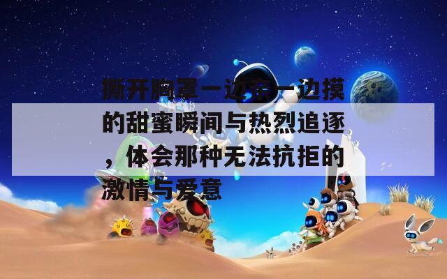 撕开胸罩一边亲一边摸的甜蜜瞬间与热烈追逐，体会那种无法抗拒的激情与爱意