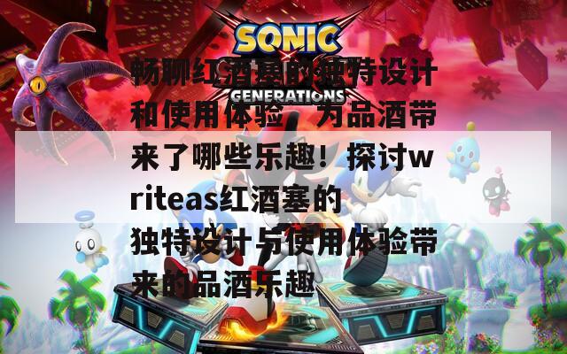 畅聊红酒塞的独特设计和使用体验，为品酒带来了哪些乐趣！探讨writeas红酒塞的独特设计与使用体验带来的品酒乐趣