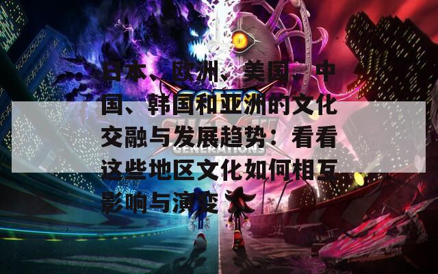 日本、欧洲、美国、中国、韩国和亚洲的文化交融与发展趋势：看看这些地区文化如何相互影响与演变