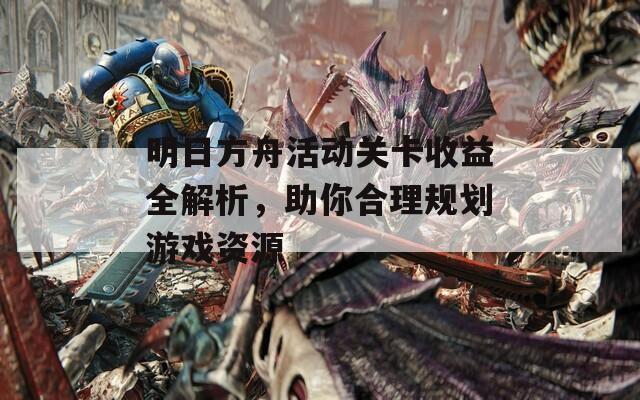 明日方舟活动关卡收益全解析，助你合理规划游戏资源