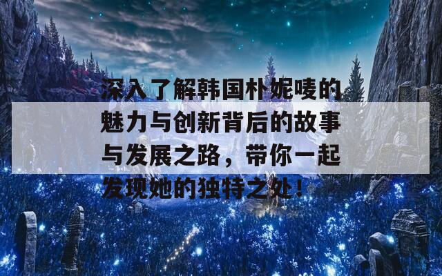 深入了解韩国朴妮唛的魅力与创新背后的故事与发展之路，带你一起发现她的独特之处！