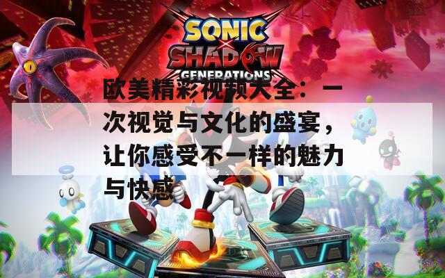 欧美精彩视频大全：一次视觉与文化的盛宴，让你感受不一样的魅力与快感