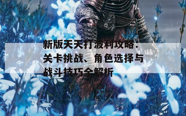 新版天天打波利攻略：关卡挑战、角色选择与战斗技巧全解析