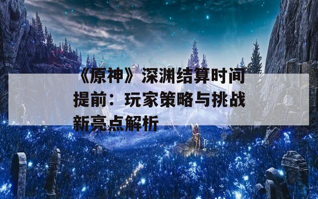 《原神》深渊结算时间提前：玩家策略与挑战新亮点解析