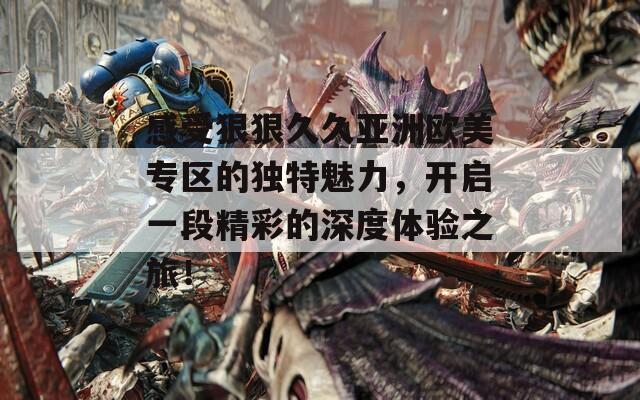 感受狠狠久久亚洲欧美专区的独特魅力，开启一段精彩的深度体验之旅！