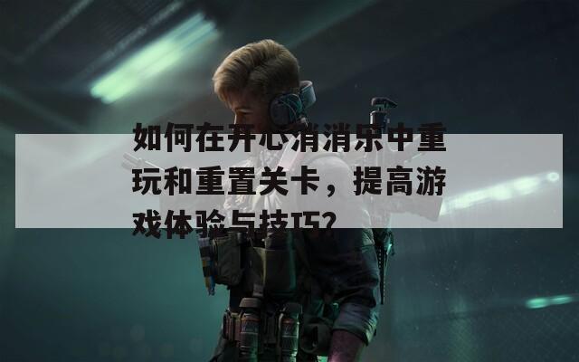 如何在开心消消乐中重玩和重置关卡，提高游戏体验与技巧？