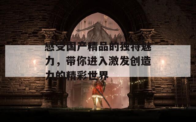 感受国产精品的独特魅力，带你进入激发创造力的精彩世界