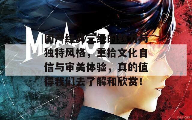国产经典三级的魅力与独特风格，重拾文化自信与审美体验，真的值得我们去了解和欣赏！