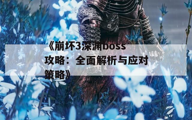 《崩坏3深渊boss攻略：全面解析与应对策略》