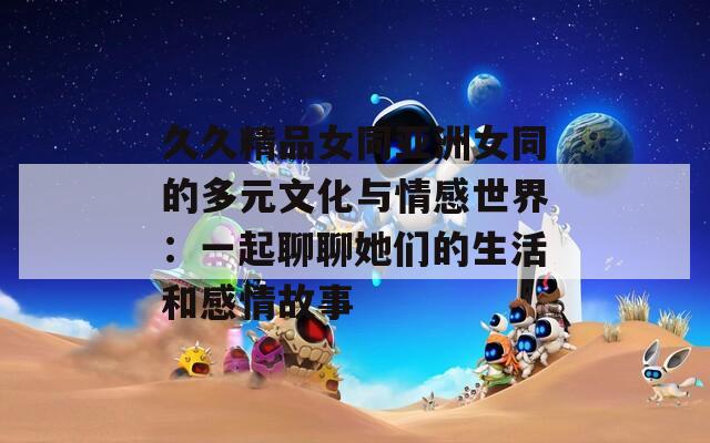 久久精品女同亚洲女同的多元文化与情感世界：一起聊聊她们的生活和感情故事