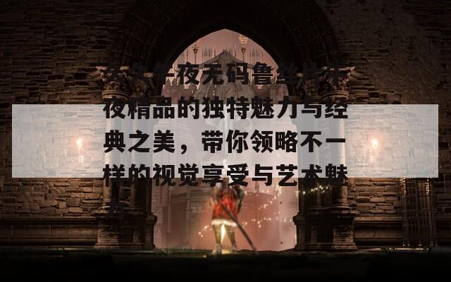 久久午夜无码鲁丝片午夜精品的独特魅力与经典之美，带你领略不一样的视觉享受与艺术魅力
