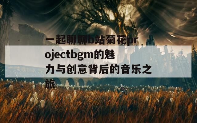 一起聊聊b站菊花projectbgm的魅力与创意背后的音乐之旅