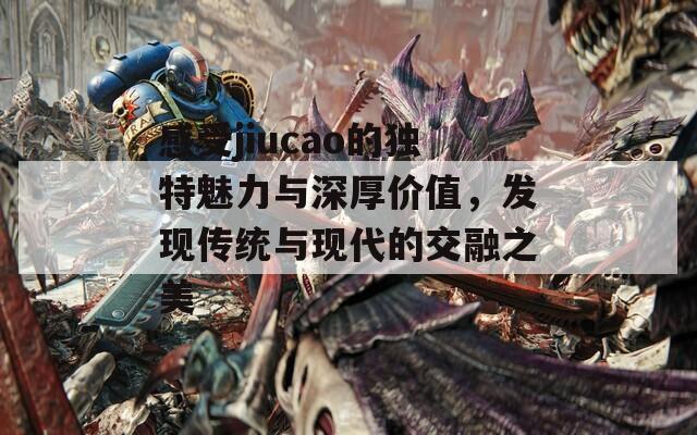 感受jiucao的独特魅力与深厚价值，发现传统与现代的交融之美