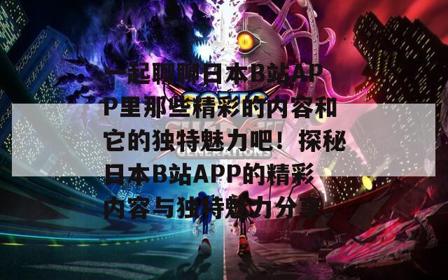 一起聊聊日本B站APP里那些精彩的内容和它的独特魅力吧！探秘日本B站APP的精彩内容与独特魅力分享。
