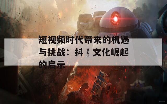 短视频时代带来的机遇与挑战：抖抈文化崛起的启示