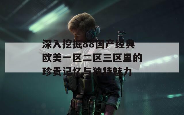 深入挖掘88国产经典欧美一区二区三区里的珍贵记忆与独特魅力