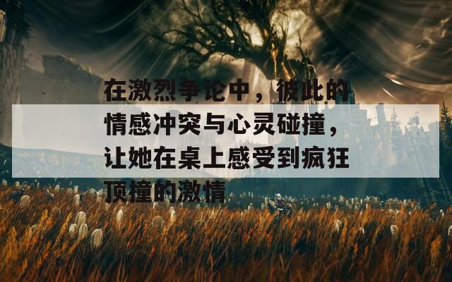 在激烈争论中，彼此的情感冲突与心灵碰撞，让她在桌上感受到疯狂顶撞的激情