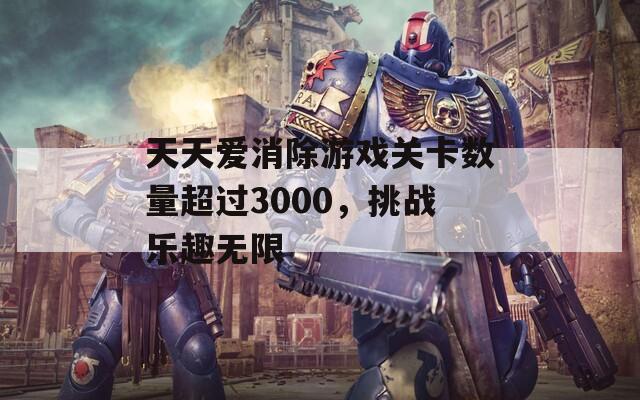 天天爱消除游戏关卡数量超过3000，挑战乐趣无限