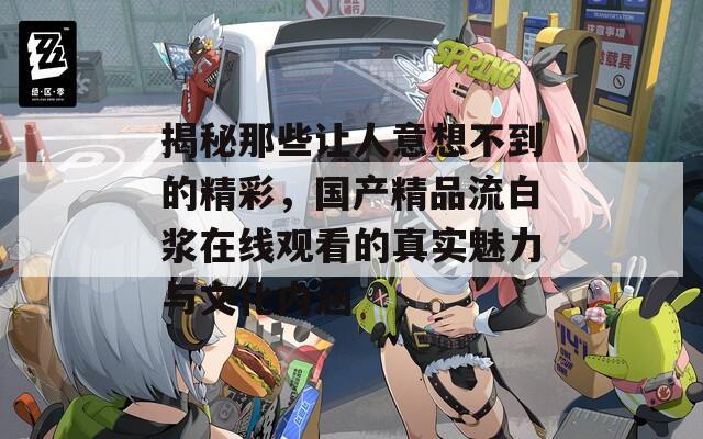 揭秘那些让人意想不到的精彩，国产精品流白浆在线观看的真实魅力与文化内涵