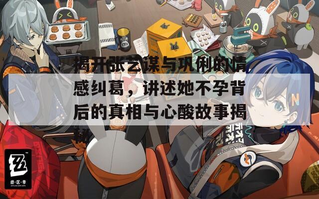 揭开张艺谋与巩俐的情感纠葛，讲述她不孕背后的真相与心酸故事揭秘