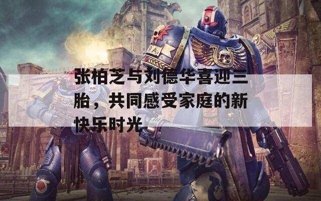 张柏芝与刘德华喜迎三胎，共同感受家庭的新快乐时光