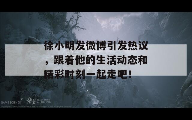 徐小明发微博引发热议，跟着他的生活动态和精彩时刻一起走吧！