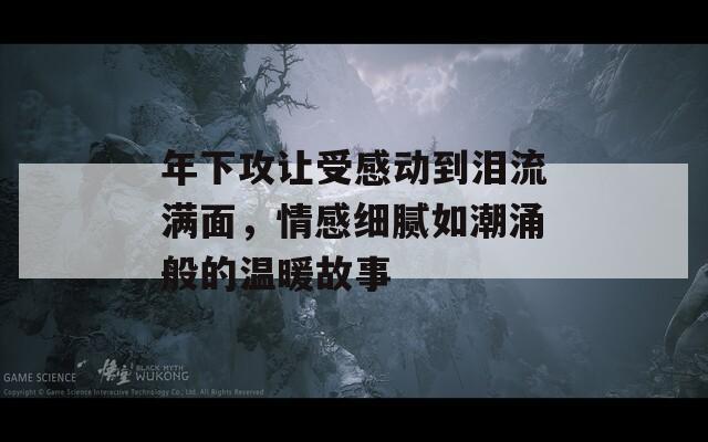 年下攻让受感动到泪流满面，情感细腻如潮涌般的温暖故事