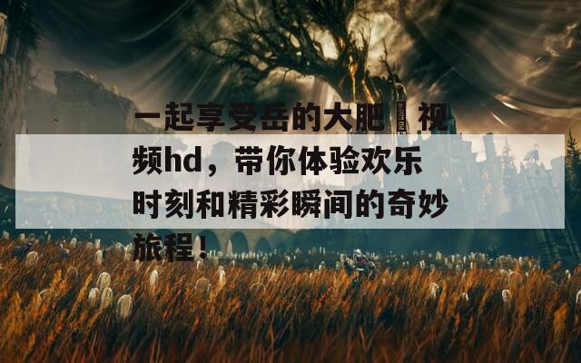 一起享受岳的大肥坹视频hd，带你体验欢乐时刻和精彩瞬间的奇妙旅程！