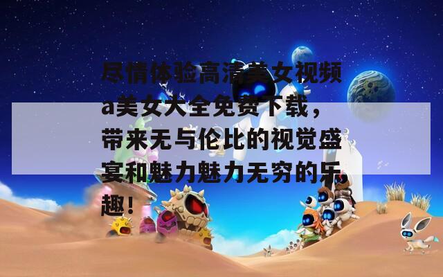 尽情体验高清美女视频a美女大全免费下载，带来无与伦比的视觉盛宴和魅力魅力无穷的乐趣！