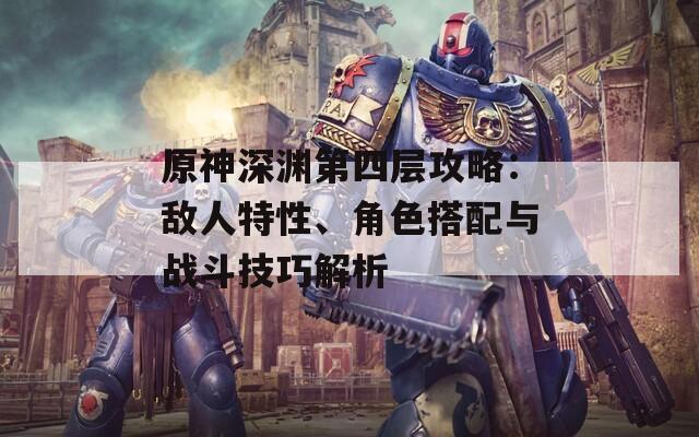 原神深渊第四层攻略：敌人特性、角色搭配与战斗技巧解析