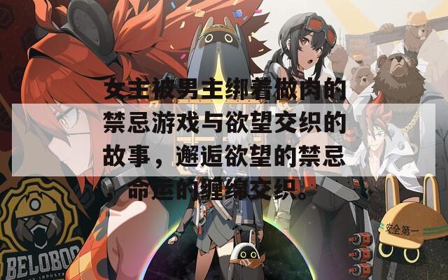 女主被男主绑着做肉的禁忌游戏与欲望交织的故事，邂逅欲望的禁忌，命运的缠绵交织。