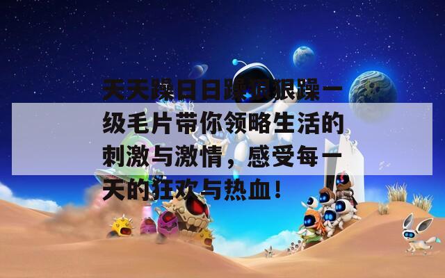 天天躁日日躁狠狠躁一级毛片带你领略生活的刺激与激情，感受每一天的狂欢与热血！