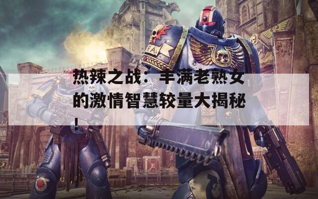 热辣之战：丰满老熟女的激情智慧较量大揭秘！