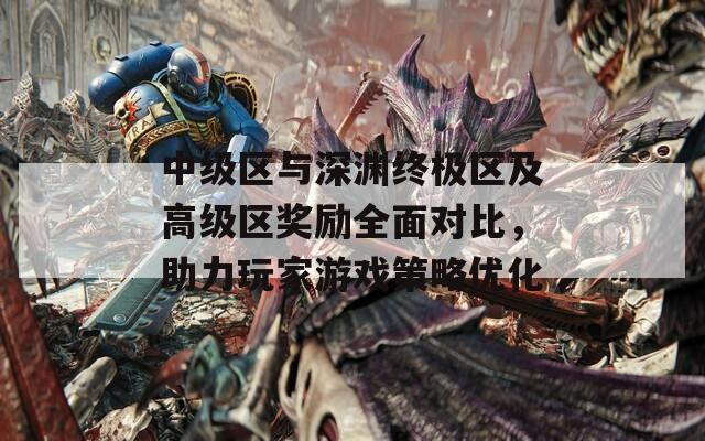 中级区与深渊终极区及高级区奖励全面对比，助力玩家游戏策略优化