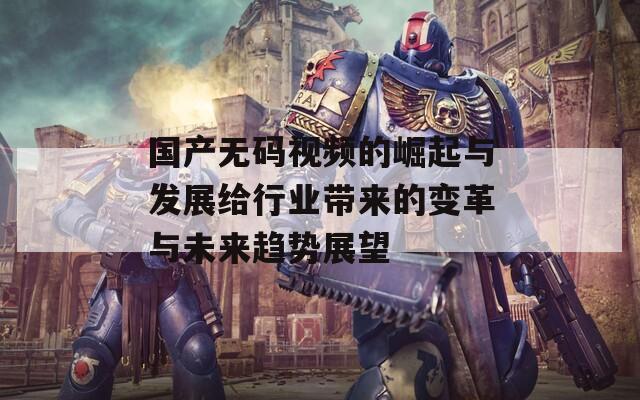 国产无码视频的崛起与发展给行业带来的变革与未来趋势展望
