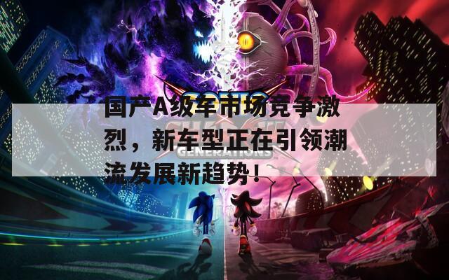国产A级车市场竞争激烈，新车型正在引领潮流发展新趋势！