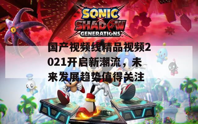 国产视频线精品视频2021开启新潮流，未来发展趋势值得关注