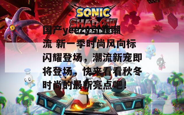 国产yeezy引领潮流 新一季时尚风向标闪耀登场，潮流新宠即将登场，快来看看秋冬时尚的最新亮点吧！
