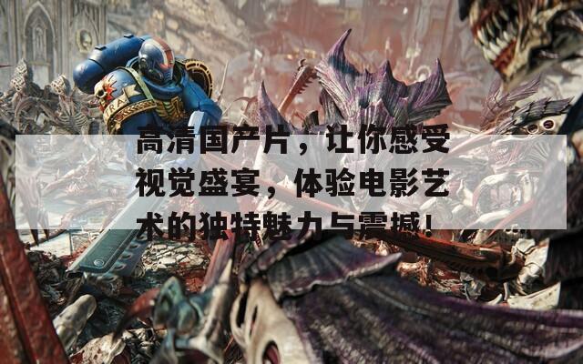 高清国产片，让你感受视觉盛宴，体验电影艺术的独特魅力与震撼！