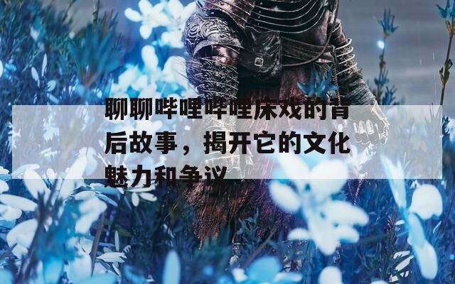 聊聊哔哩哔哩床戏的背后故事，揭开它的文化魅力和争议