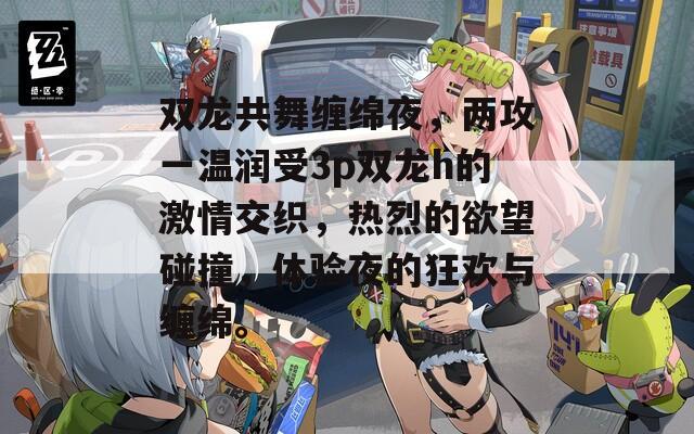 双龙共舞缠绵夜，两攻一温润受3p双龙h的激情交织，热烈的欲望碰撞，体验夜的狂欢与缠绵。
