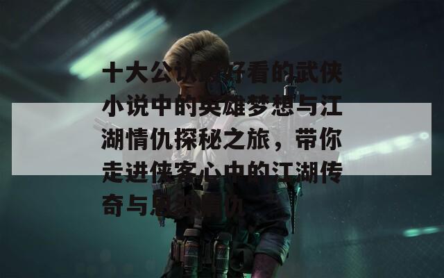 十大公认最好看的武侠小说中的英雄梦想与江湖情仇探秘之旅，带你走进侠客心中的江湖传奇与恩怨情仇