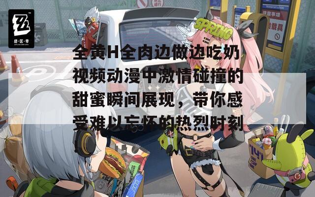 全黄H全肉边做边吃奶视频动漫中激情碰撞的甜蜜瞬间展现，带你感受难以忘怀的热烈时刻！
