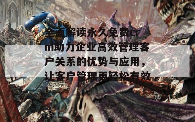全面解读永久免费crm助力企业高效管理客户关系的优势与应用，让客户管理更轻松有效！